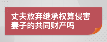 丈夫放弃继承权算侵害妻子的共同财产吗