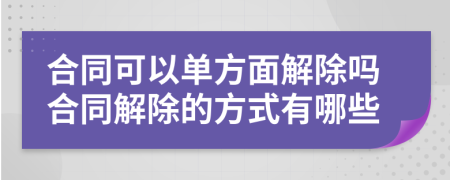 合同可以单方面解除吗合同解除的方式有哪些