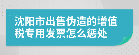 沈阳市出售伪造的增值税专用发票怎么惩处