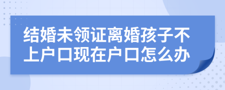 结婚未领证离婚孩子不上户口现在户口怎么办