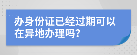 办身份证已经过期可以在异地办理吗？