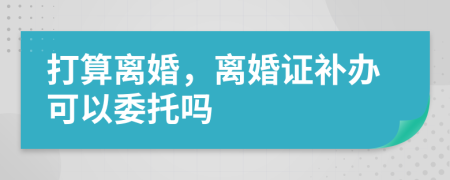 打算离婚，离婚证补办可以委托吗