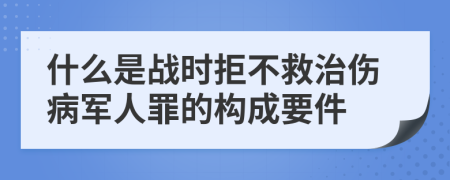 什么是战时拒不救治伤病军人罪的构成要件