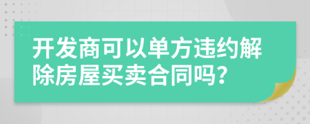 开发商可以单方违约解除房屋买卖合同吗？