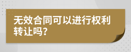 无效合同可以进行权利转让吗？