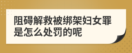 阻碍解救被绑架妇女罪是怎么处罚的呢