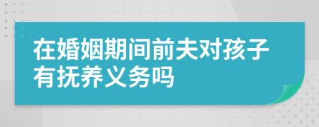 在婚姻期间前夫对孩子有抚养义务吗