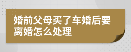 婚前父母买了车婚后要离婚怎么处理