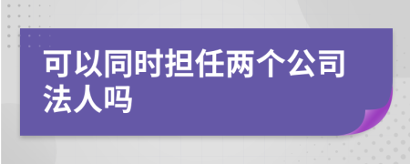 可以同时担任两个公司法人吗