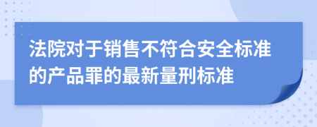 法院对于销售不符合安全标准的产品罪的最新量刑标准