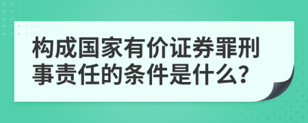 构成国家有价证券罪刑事责任的条件是什么？