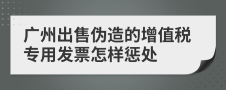 广州出售伪造的增值税专用发票怎样惩处