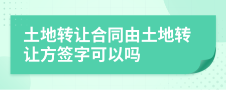 土地转让合同由土地转让方签字可以吗