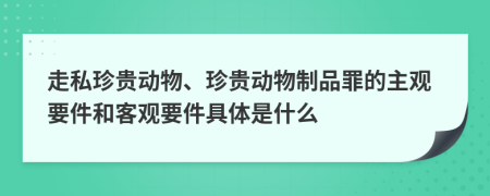 走私珍贵动物、珍贵动物制品罪的主观要件和客观要件具体是什么