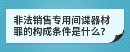 非法销售专用间谍器材罪的构成条件是什么？