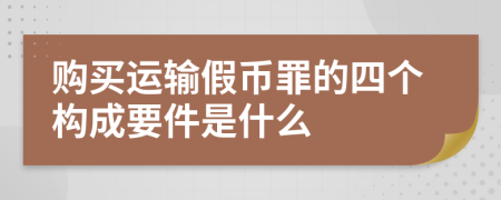 购买运输假币罪的四个构成要件是什么