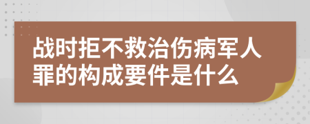战时拒不救治伤病军人罪的构成要件是什么