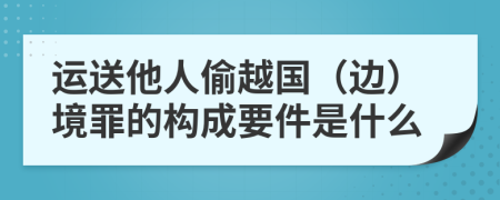 运送他人偷越国（边）境罪的构成要件是什么
