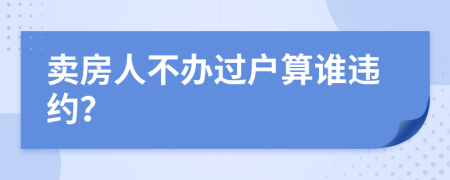 卖房人不办过户算谁违约？