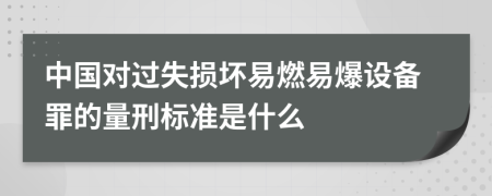 中国对过失损坏易燃易爆设备罪的量刑标准是什么