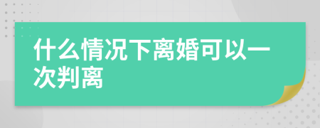 什么情况下离婚可以一次判离