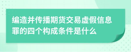 编造并传播期货交易虚假信息罪的四个构成条件是什么