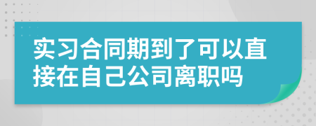 实习合同期到了可以直接在自己公司离职吗