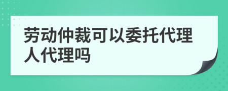 劳动仲裁可以委托代理人代理吗