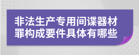 非法生产专用间谍器材罪构成要件具体有哪些