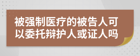 被强制医疗的被告人可以委托辩护人或证人吗