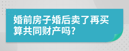 婚前房子婚后卖了再买算共同财产吗?