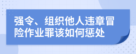 强令、组织他人违章冒险作业罪该如何惩处