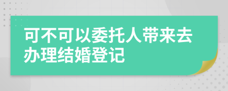 可不可以委托人带来去办理结婚登记