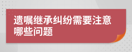 遗嘱继承纠纷需要注意哪些问题