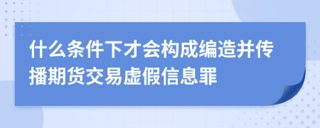 什么条件下才会构成编造并传播期货交易虚假信息罪