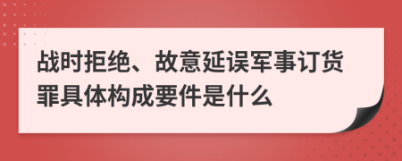 战时拒绝、故意延误军事订货罪具体构成要件是什么