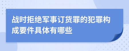 战时拒绝军事订货罪的犯罪构成要件具体有哪些