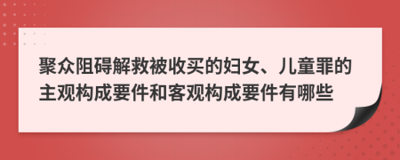 聚众阻碍解救被收买的妇女、儿童罪的主观构成要件和客观构成要件有哪些