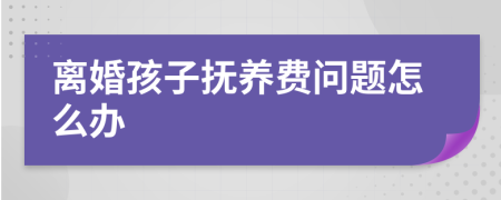 离婚孩子抚养费问题怎么办