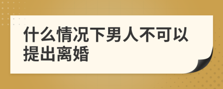 什么情况下男人不可以提出离婚