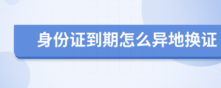 身份证到期怎么异地换证