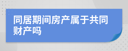 同居期间房产属于共同财产吗