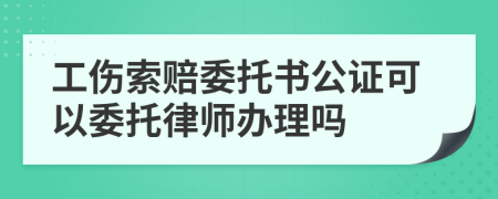 工伤索赔委托书公证可以委托律师办理吗