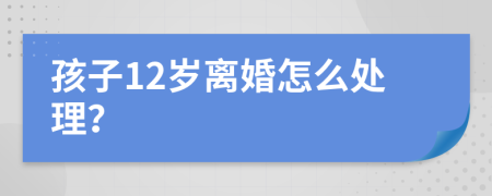 孩子12岁离婚怎么处理？