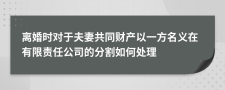 离婚时对于夫妻共同财产以一方名义在有限责任公司的分割如何处理