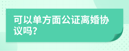 可以单方面公证离婚协议吗？