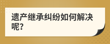 遗产继承纠纷如何解决呢？