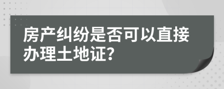 房产纠纷是否可以直接办理土地证？