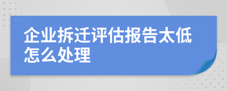 企业拆迁评估报告太低怎么处理