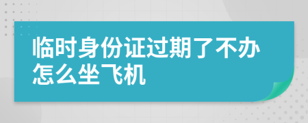 临时身份证过期了不办怎么坐飞机